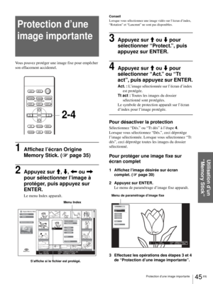 Page 11145 FR Protection d’une image importante
Utilisation d’un 
“Memory Stick”
Protection d’une 
image importante
Vous pouvez protéger une image fixe pour empêcher 
son effacement accidentel.
1Affichez l’écran Origine 
Memory Stick. (1 page 35)
2Appuyez sur M, m, < ou , 
pour sélectionner l’image à 
protéger, puis appuyez sur 
ENTER.
Le menu Index apparaît.
Conseil
Lorsque vous sélectionnez une image vidéo sur l’écran d’index, 
“Rotation” et “Lancmnt” ne sont pas disponibles. 
3Appuyez sur M ou m pour...