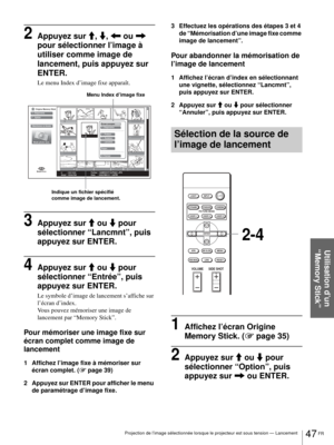 Page 11347 FR Projection de l’image sélectionnée lorsque le projecteur est sous tension — Lancement
Utilisation d’un 
“Memory Stick”
2Appuyez sur M, m, < ou , 
pour sélectionner l’image à 
utiliser comme image de 
lancement, puis appuyez sur 
ENTER.
Le menu Index d’image fixe apparaît.
3Appuyez sur M ou m pour 
sélectionner “Lancmnt”, puis 
appuyez sur ENTER.
4Appuyez sur M ou m pour 
sélectionner “Entrée”, puis 
appuyez sur ENTER. 
Le symbole d’image de lancement s’affiche sur 
l’écran d’index. 
Vous pouvez...