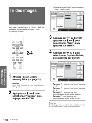 Page 116FR 50Tri des images
Utilisation d’un 
“Memory Stick”
Tri des images
Vous pouvez trier les images du “Memory Stick” par 
nom ou par date de modification dans l’ordre 
ascendant/descendant.
1Affichez l’écran Origine 
Memory Stick. (1 page 35)
Remarque
Placez “Mode photo num.” sur “Dés.” avant l’utilisation. 
(1 page 43)
2Appuyez sur M ou m pour 
sélectionner “Option”, puis 
appuyez sur ENTER.
Le menu de paramétrage d’option apparaît et 
“Fichier” est sélectionné.
3Appuyez sur , ou ENTER, 
appuyez sur M ou...