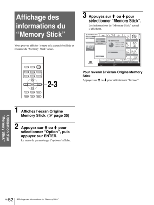 Page 118FR 52Affichage des informations du “Memory Stick”
Utilisation d’un 
“Memory Stick”
Affichage des 
informations du 
“Memory Stick”
Vous pouvez afficher le type et la capacité utilisée et 
restante du “Memory Stick” acuel.
1Affichez l’écran Origine 
Memory Stick. (1 page 35)
2Appuyez sur M ou m pour 
sélectionner “Option”, puis 
appuyez sur ENTER.
Le menu de paramétrage d’option s’affiche.
3Appuyez sur M ou m pour 
sélectionner “Memory Stick”.
Les informations du “Memory Stick” actuel 
s’affichent.
Pour...