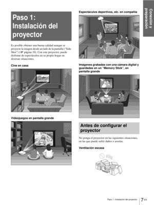 Page 143Conexión y 
preparación
7 ES Paso 1: Instalación del proyector
Paso 1: 
Instalación del 
proyector
Es posible obtener una buena calidad aunque se 
proyecte la imagen desde un lado de la pantalla (“Side 
Shot”) (1 página 10). Con este proyector, puede 
disfrutar de espectáculos en su propio hogar en 
diversas situaciones.
Cine en casa
Videojuegos en pantalla grandeEspectáculos deportivos, etc. en compañía
Imágenes grabadas con una cámara digital y 
guardadas en un “Memory Stick”, en 
pantalla grande
Antes...