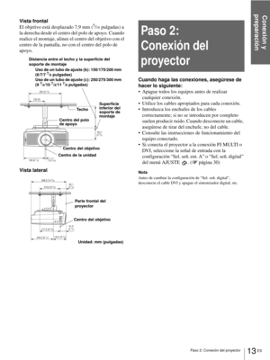 Page 149Conexión y 
preparación
13 ES Paso 2: Conexión del proyector
Vista frontal
El objetivo está desplazado 7,9 mm (5/16 pulgadas) a 
la derecha desde el centro del polo de apoyo. Cuando 
realice el montaje, alinee el centro del objetivo con el 
centro de la pantalla, no con el centro del polo de 
apoyo.
Vista lateral
Paso 2: 
Conexión del 
proyector
Cuando haga las conexiones, asegúrese de 
hacer lo siguiente:
 Apague todos los equipos antes de realizar 
cualquier conexión.
 Utilice los cables apropiados...