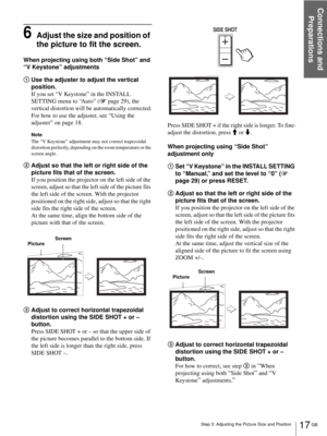 Page 17Step 3: Adjusting the Picture Size and Position
Connections and 
Preparations
17 GB
6Adjust the size and position of 
the picture to fit the screen.
When projecting using both “Side Shot” and 
“V Keystone” adjustments
1Use the adjuster to adjust the vertical 
position.
If you set “V Keystone” in the INSTALL 
SETTING menu to “Auto” (1 page 29), the 
vertical distortion will be automatically corrected.
For how to use the adjuster, see “Using the 
adjuster” on page 18.
Note
The “V Keystone” adjustment may...