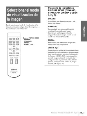 Page 16125 ES Seleccionar el modo de visualización de la imagen
Proyección
Seleccionar el modo 
de visualización de 
la imagen
Puede seleccionar el modo de visualización de la 
imagen que mejor se adapte al tipo de programa o a 
las condiciones de la habitación.
Pulse uno de los botones 
PICTURE MODE (DYNAMIC, 
STANDARD, CINEMA y USER 
1, 2 y 3).
DYNAMIC
Selecciónelo para dar más contraste y más 
nitidez a la imagen.
STANDARD
Recomendado para unas condiciones de 
visualización normales en el hogar. 
Selecciónelo...