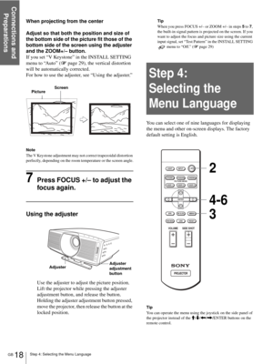 Page 18Step 4: Selecting the Menu Language
Connections and 
Preparations
GB 18
When projecting from the center
Adjust so that both the position and size of 
the bottom side of the picture fit those of the 
bottom side of the screen using the adjuster 
and the ZOOM+/– button.
If you set “V Keystone” in the INSTALL SETTING 
menu to “Auto” (1 page 29), the vertical distortion 
will be automatically corrected.
For how to use the adjuster, see “Using the adjuster.”
Note
The V Keystone adjustment may not correct...