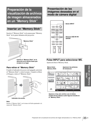 Page 17135 ES Preparación de la visualización de archivos de imagen almacenados en un “Memory Stick”
Uso de un “Memory 
Stick”
Preparación de la 
visualización de archivos 
de imagen almacenados 
en un “Memory Stick”
Insertar un “Memory Stick”
Inserte el “Memory Stick” en la ranura para “Memory 
Stick” de la parte delantera del proyector.
Para retirar el “Memory Stick”
Cuando el indicador de acceso esté apagado, presione 
el “Memory Stick” y retire la mano.  Cuando se libere 
el bloqueo, retire el “Memory...