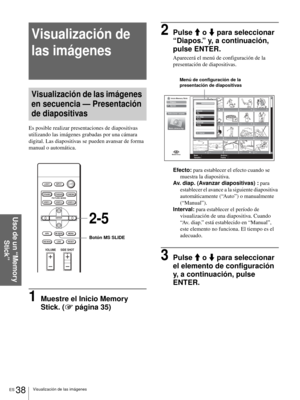 Page 174ES 38Visualización de las imágenes
Uso de un “Memory 
Stick”
Visualización de 
las imágenes
Visualización de las imágenes 
en secuencia — Presentación 
de diapositivas
Es posible realizar presentaciones de diapositivas 
utilizando las imágenes grabadas por una cámara 
digital. Las diapositivas se pueden avansar de forma 
manual o automática.
1Muestre el Inicio Memory 
Stick. (1 página 35)
2Pulse M o m para seleccionar 
“Diapos.” y, a continuación, 
pulse ENTER.
Aparecerá el menú de configuración de la...