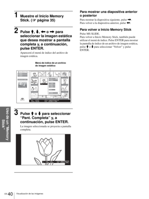 Page 176ES 40Visualización de las imágenes
Uso de un “Memory 
Stick”
1Muestre el Inicio Memory 
Stick. (1 página 35)
2Pulse M, m, < o , para 
seleccionar la imagen estática 
que desea mostrar a pantalla 
completa y, a continuación, 
pulse ENTER.
Aparecerá el menú de índice del archivo de 
imagen estática.
3Pulse M o m para seleccionar 
“Pant. Completa” y, a 
continuación, pulse ENTER.
La imagen seleccionada se proyecta a pantalla 
completa.
Para mostrar una diapositiva anterior 
o posterior
Para mostrar la...