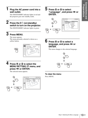 Page 19Step 4: Selecting the Menu Language
Connections and 
Preparations
19 GB
1Plug the AC power cord into a 
wall outlet.
The ON/STANDBY indicator lights in red and 
the projector goes into standby mode.
2Press the [/1 (on/standby) 
switch to turn on the projector.
The ON/STANDBY indicator lights in green.
3Press MENU.
The menu appears.
The menu presently selected is shown as a 
yellow button.
4Press M or m to select the 
MENU SETTING   menu, and 
press , or ENTER.
The selected menu appears.
5Press M or m to...