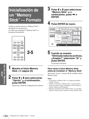 Page 190ES 54Inicialización de un “Memory Stick” — Formato
Uso de un “Memory 
Stick”
Inicialización de 
un “Memory 
Stick” — Formato
Cuando no pueda utilizar un “Memory Stick”, 
inicialícelo con el proyector.
Los datos que contenga el “Memory Stick” se 
borrarán al inicializarlo.
1Muestre el Inicio Memory 
Stick. (1 página 35)
2Pulse M o m para seleccionar 
“Opción” y, a continuación, 
pulse ENTER.
Aparecerá el menú de configuración de opción.
3Pulse M o m para seleccionar 
“Memory Stick” y, a 
continuación,...