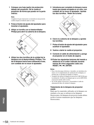 Page 194Otros
ES 58Sustitución de la lámpara
1 Coloque una hoja (paño) de protección 
debajo del proyector. Dé la vuelta al 
proyector de forma que pueda ver la parte 
inferior.
Nota
Asegúrese de que el proyector se encuentra en una posición 
estable después de haberle dado la vuelta.
2 Pulse el botón de ajuste del ajustador para 
levantar el ajustador.
3 Afloje un tornillo con el destornillador 
Philips para abrir la cubierta de la lámpara.
4 Afloje los dos tornillos de la unidad de la 
lámpara con el...