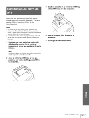 Page 195Otros
59 ES Sustitución del filtro de aire
Sustitución del filtro de 
aire
El filtro de aire debe sustituirse periódicamente. 
Cuando aparezca en pantalla el mensaje “Por favor 
cambie el filtro.”, sustituya el filtro de aire 
inmediatamente. 
Notas
 La sustitución del filtro de aire es muy importante para 
mantener un alto rendimiento del proyector, y para evitar 
averías. Cuando aparezca en pantalla el mensaje de sustitución, 
sustituya el filtro de aire inmediatamente.
 Al desmontar el filtro de...