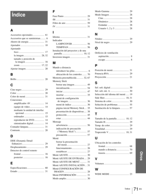 Page 20771 ES Índice
Otros
Índice
A
Accesorios opcionales.....................  61
Accesorios que se suministran
..........  6
Ahorro de energía
............................  31
Ajustador
...........................................  18
Ajustando
foco
..............................................  17
la imagen
...............................  28, 32
tamaño y posición de 
la imagen
..................................  16
zoom
......................................  17, 22
Ajustar imagen…...