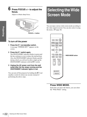 Page 22GB 22Selecting the Wide Screen Mode
Projecting
6Press FOCUS +/– to adjust the 
focus.
Adjust to obtain sharp focus.
To turn off the power
1 Press the [/1 (on/standby) switch.
A message “POWER OFF?” appears on the 
screen.
2 Press the [/1 switch again.
The ON/STANDBY indicator flashes in green and 
the fan continues to run to reduce the internal heat. 
Also, the ON/STANDBY indicator flashes quickly 
during which you will not be able to light up the 
ON/STANDBY indicator with the [/1 switch. 
3 Unplug the...