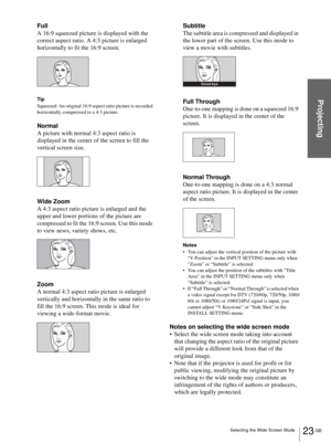 Page 2323 GB Selecting the Wide Screen Mode
Projecting
Full
A 16:9 squeezed picture is displayed with the 
correct aspect ratio. A 4:3 picture is enlarged 
horizontally to fit the 16:9 screen.
Tip
Squeezed: An original 16:9 aspect ratio picture is recorded 
horizontally compressed to a 4:3 picture.
Normal
A picture with normal 4:3 aspect ratio is 
displayed in the center of the screen to fill the 
vertical screen size.
Wide Zoom
A 4:3 aspect ratio picture is enlarged and the 
upper and lower portions of the...