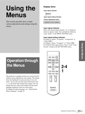 Page 25Operation through the Menus25 GB
Using the Menus
Using the 
Menus
Operation through 
the Menus
The projector is equipped with an on-screen menu for 
making various adjustments and settings. The setting 
items are displayed in a pop-up menu or in a sub 
menu.  If you select an item name followed by dots 
(...), a sub menu with setting items appear. You can 
change the tone of the menu display and the menu 
language displayed in the on-screen menu.
To change the menu language, see  “Selecting the 
Menu...