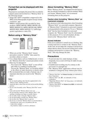 Page 32GB 32About a “Memory Stick”
Using a “Memory 
Stick”
Format that can be displayed with this 
projector
The projector can display the picture files recorded by 
a digital camera and recorded on a “Memory Stick” in 
the following format:
 Image files (DCF-compatible) compressed in the 
JPEG (Joint Photographic Experts Group) format 
(extension: .jpg)
 MPEG1 format picture files recorded by Sony 
products; MPEG MOVIE, MPEG MOVIE AD, 
MPEG MOVIE EX, MPEG MOVIE HQ, MPEG 
MOVIE HQX, MPEG MOVIE CV, VAIO Giga...