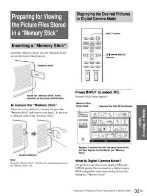 Page 3333 GB Preparing for Viewing the Picture Files Stored in a “Memory Stick”
Using a “Memory 
Stick”
Preparing for Viewing 
the Picture Files Stored 
in a “Memory Stick”
Inserting a “Memory Stick”
Insert the “Memory Stick” into the “Memory Stick” 
slot on the front of the projector.
To remove the “Memory Stick”
When the access indicator is turned off, press the 
“Memory Stick” and remove your hand.  As the lock 
is released, remove the “Memory Stick.”
Note
Insert the “Memory Stick” with the arrow mark...