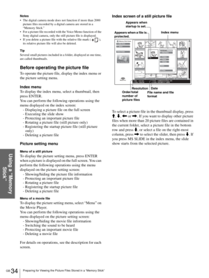 Page 34GB 34Preparing for Viewing the Picture Files Stored in a “Memory Stick”
Using a “Memory 
Stick”
Notes
 The digital camera mode does not function if more than 2000 
picture files recorded by a digital camera are stored in a 
“Memory Stick.”
 For a picture file recorded with the Voice Memo function of the 
Sony digital camera, only the still picture file is displayed.
 If you delete a picture file with the relative file mark ( ), 
its relative picture file will also be deleted.
Tip
Several small...
