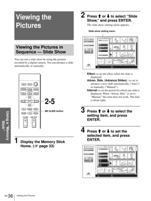 Page 36GB 36Viewing the Pictures
Using a “Memory 
Stick”
Viewing the 
Pictures
Viewing the Pictures in 
Sequence — Slide Show
You can run a slide show by using the pictures 
recorded by a digital camera. You can advance a slide 
automatically or manually.
1Display the Memory Stick 
Home. (1 page 33)
2Press M or m to select “Slide 
Show,” and press ENTER.
The slide show settintg menu appears.
Effect: to set the effect when the slide is 
displayed.
Advan. Slds. (Advance Slides) : to set to 
advance a next slide...