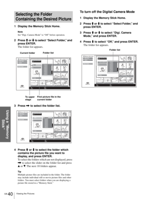 Page 40GB 40Viewing the Pictures
Using a “Memory 
Stick”
Selecting the Folder 
Containing the Desired Picture
1 Display the Memory Stick Home.
Note
Set “Digi. Camera Mode” to “Off” before operation.
2 Press M or m to select “Select Folder,” and 
press ENTER.
The folder list appears.
3 Press , to select the folder list.
4 Press M or m to select the folder which 
contains the picture file you want to 
display, and press ENTER.
To select the folders which are not displayed, press 
, to select the slider on the...