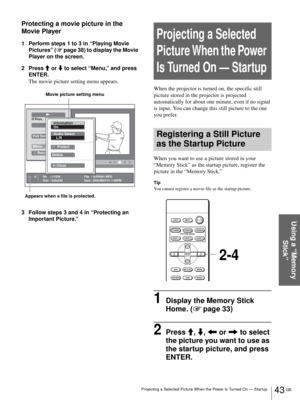 Page 4343 GB Projecting a Selected Picture When the Power Is Turned On — Startup
Using a “Memory 
Stick”
Protecting a movie picture in the 
Movie Player
1 Perform steps 1 to 3 in “Playing Movie 
Pictures” (1 page 38) to display the Movie 
Player on the screen.
2 Press M or m to select “Menu,” and press 
ENTER.
The movie picture setting menu appears.
3 Follow steps 3 and 4 in “Protecting an 
Important Picture.”
Projecting a Selected 
Picture When the Power 
Is Turned On — Startup
When the projector is turned on,...