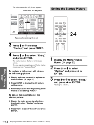 Page 44GB 44Projecting a Selected Picture When the Power Is Turned On — Startup
Using a “Memory 
Stick”
The index menu of a still picture appears.
3Press M or m to select 
“Startup,” and press ENTER.
4Press M or m to select “Entry,” 
and press ENTER. 
The startup mark is displayed in the index 
screen. 
You can register one picture used for the startup 
picture, per one “Memory Stick.”
To register a full-screen still picture 
as the startup picture
1 Display a picture you want to register on 
the full screen....