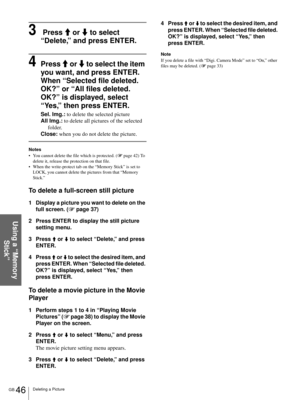 Page 46GB 46Deleting a Picture
Using a “Memory 
Stick”
3 Press M or m to select 
“Delete,” and press ENTER.
4Press M or m to select the item 
you want, and press ENTER.
When “Selected file deleted. 
OK?” or “All files deleted. 
OK?” is displayed, select 
“Yes,” then press ENTER.
Sel. Img.: to delete the selected picture
All Img.: to delete all pictures of the selected 
folder.
Close: when you do not delete the picture.
Notes
 You cannot delete the file which is protected. (1 page 42) To 
delete it, release the...