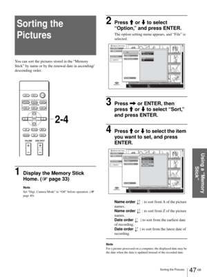 Page 4747 GB Sorting the Pictures
Using a “Memory 
Stick”
Sorting the 
Pictures
You can sort the pictures stored in the “Memory 
Stick” by name or by the renewal date in ascending/
descending order.
1Display the Memory Stick 
Home. (1 page 33)
Note
Set “Digi. Camera Mode” to “Off” before operation. (1 
page 40)
2Press M or m to select 
“Option,” and press ENTER.
The option setting menu appears, and “File” is 
selected.
3Press , or ENTER, then 
press M or m to select “Sort,” 
and press ENTER.
4Press M or m to...