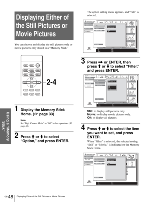 Page 48GB 48Displaying Either of the Still Pictures or Movie Pictures
Using a “Memory 
Stick”
Displaying Either of 
the Still Pictures or 
Movie Pictures
You can choose and display the still pictures only or 
movie pictures only stored in a “Memory Stick.”
1Display the Memory Stick 
Home. (1 page 33)
Note
Set “Digi. Camera Mode” to “Off” before operation. (1 
page 40)
2Press M or m to select 
“Option,” and press ENTER.
The option setting menu appears, and “File” is 
selected.
3Press , or ENTER, then 
press M or...