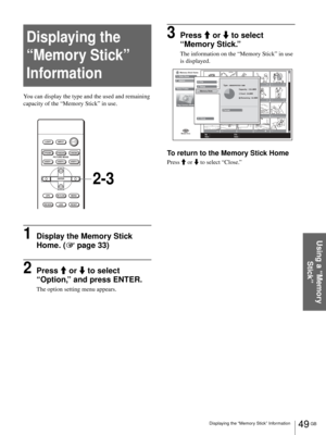 Page 4949 GB Displaying the “Memory Stick” Information
Using a “Memory 
Stick”
Displaying the 
“Memory Stick” 
Information
You can display the type and the used and remaining 
capacity of the “Memory Stick” in use.
1Display the Memory Stick 
Home. (1 page 33)
2Press M or m to select 
“Option,” and press ENTER.
The option setting menu appears.
3Press M or m to select 
“Memory Stick.”
The information on the “Memory Stick” in use 
is displayed.
To return to the Memory Stick Home
Press M or m to select “Close.”...