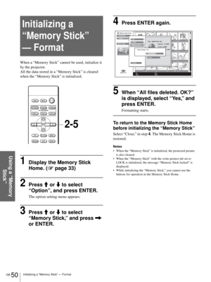 Page 50GB 50Initializing a “Memory Stick” — Format
Using a “Memory 
Stick”
Initializing a 
“Memory Stick” 
— Format
When a “Memory Stick” cannot be used, initialize it 
by the projector.
All the data stored in a “Memory Stick” is cleared 
when the “Memory Stick” is initialized.
1Display the Memory Stick 
Home. (1 page 33)
2Press M or m to select  
“Option”, and press ENTER.
The option setting menu appears.
3Press M or m to select 
“Memory Stick,” and press , 
or ENTER.
4Press ENTER again.
5When “All files...