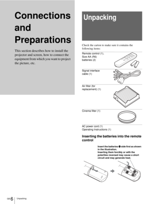 Page 6GB 6Unpacking
Connections 
and 
PreparationsUnpacking
Check the carton to make sure it contains the 
following items:
Remote control (1), 
Size AA (R6) 
batteries (2)
Signal interface 
cable (1)
Air filter (for 
replacement) (1)
Cinema filter (1)
AC power cord (1)
Operating Instructions (1)
Inserting the batteries into the remote 
control This section describes how to install the 
projector and screen, how to connect the 
equipment from which you want to project 
the picture, etc.
Insert the batteries E...