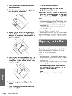 Page 54Others
GB 54Replacing the Air Filter
2 Press the adjuster adjustment button to 
raise the adjuster.
3 Open the lamp cover by loosening a screw 
with the Philips screwdriver.
4 Loosen the two screws on the lamp unit 
with the Philips screwdriver. Pull out the 
lamp unit by the handle, taking care not to 
touch the adjuster.
5 Insert the new lamp all the way in until it is 
securely in place, taking care not to touch 
the adjuster. Tighten the two screws.  Fold 
down the handle.
6 Close the lamp cover and...