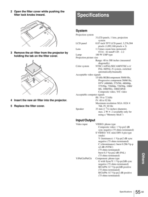 Page 55Others
55 GB Specifications
2 Open the filter cover while pushing the 
filter lock knobs inward.
3 Remove the air filter from the projector by 
holding the tab on the filter cover.
4 Insert the new air filter into the projector.
5 Replace the filter cover.
Specifications
System
Projection system
3 LCD panels, 1 lens, projection 
system
LCD panel 0.87-inch TFT LCD panel, 3,276,504 
pixels (1,092,168 pixels × 3)
Lens 1.3 times zoom lens (powered) 
f33.6 - 42 mm/F1.85 - 2.2
Lamp 180 W UHP type
Projection...