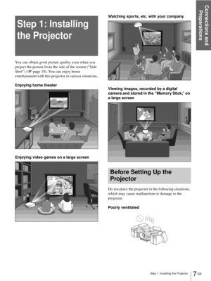 Page 7Step 1: Installing the Projector
Connections and 
Preparations
7 GB
Step 1: Installing 
the Projector
You can obtain good picture quality even when you 
project the picture from the side of the screen (“Side 
Shot”) (1 page 10). You can enjoy home 
entertainment with this projector in various situations.
Enjoying home theater
Enjoying video games on a large screenWatching sports, etc. with your company
Viewing images, recorded by a digital 
camera and stored in the “Memory Stick,” on 
a large screen...