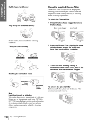 Page 8Step 1: Installing the Projector
Connections and 
Preparations
GB 8
Highly heated and humid
Very dusty and extremely smoky
Do not use the projector under the following 
conditions:
Tilting the unit extremely
Blocking the ventilation holes
Note
Installing the unit at altitudes
When using the projector at an altitude of 1,500 m or 
higher, turn on high altitude mode in the INSTALL 
SETTING menu. Failing to set this mode when using 
the projector at high altitudes could have adverse 
effects, such as...