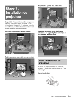 Page 73Raccordements et 
préparatifs
7 FR Étape 1 : Installation du projecteur
Étape 1 : 
Installation du 
projecteur
La qualité de l’image est bonne, même lorsque vous 
effectuez la projection depuis un côté de l’écran 
(“Side Shot”) (1page 10). Ce projecteur vous offre 
de nombreuses possibilités d’animation audiovisuelle 
à domicile dans de multiples situations.
Goûtez aux plaisirs du “Home Cinema”
Redécouvrez vos jeux vidéo sur écran géantRegardez les sports, etc., entre amis
Visualisez sur grand écran des...