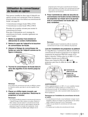 Page 75Raccordements et 
préparatifs
9 FR Étape 1 : Installation du projecteur
Utilisation du convertisseur 
de focale en option
Vous pouvez installer les deux types d’objectifs (en 
option) suivants sur le projecteur. Pour les distances 
de projection lorsque vous utilisez un convertisseur de 
focale, voir page 63.
 Convertisseur à longue focale VPLL-CT10 
 Convertisseur à courte focale VPLL-CW10 
Procédez de la manière suivante pour monter le 
convertisseur de focale.
Pour plus d’informations sur le montage...
