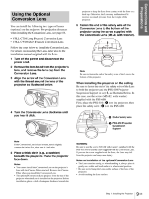 Page 9Step 1: Installing the Projector
Connections and 
Preparations
9 GB
Using the Optional 
Conversion Lens
You can install the following two types of lenses 
(optional) on the projector. For projection distances 
when installing the Conversion Lens, see page 58.
 VPLL-CT10 Long Focused Conversion Lens
 VPLL-CW10 Short Focused Conversion Lens
Follow the steps below to install the Conversion Lens.
For details on installing the Lens, refer also to the 
installation manual supplied with the Lens.
1 Turn off...