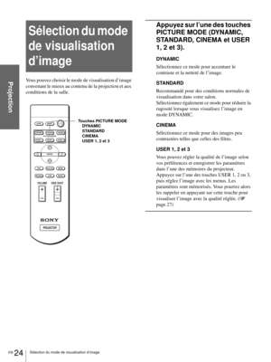 Page 90FR 24Sélection du mode de visualisation d’image
Projection
Sélection du mode 
de visualisation 
d’image
Vous pouvez choisir le mode de visualisation d’image 
convenant le mieux au contenu de la projection et aux 
conditions de la salle.
Appuyez sur l’une des touches 
PICTURE MODE (DYNAMIC, 
STANDARD, CINEMA et USER 
1, 2 et 3).
DYNAMIC
Sélectionnez ce mode pour accentuer le 
contraste et la netteté de l’image.
STANDARD
Recommandé pour des conditions normales de 
visualisation dans votre salon....