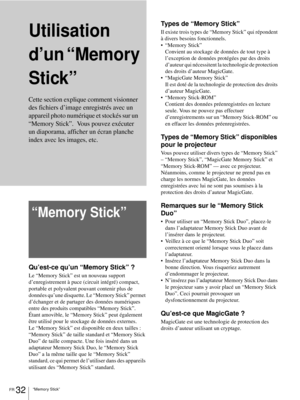 Page 98FR 32“Memory Stick”
Utilisation 
d’un “Memory 
Stick”
“Memory Stick”
Qu’est-ce qu’un “Memory Stick” ?
Le “Memory Stick” est un nouveau support 
d’enregistrement à puce (circuit intégré) compact, 
portable et polyvalent pouvant contenir plus de 
données qu’une disquette. Le “Memory Stick” permet 
d’échanger et de partager des données numériques 
entre des produits compatibles “Memory Stick”. 
Étant amovible, le “Memory Stick” peut également 
être utilisé pour le stockage de données externes.
Le “Memory...