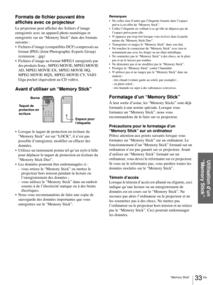 Page 9933 FR “Memory Stick”
Utilisation d’un 
“Memory Stick”
Formats de fichier pouvant être 
affichés avec ce projecteur
Le projecteur peut afficher des fichiers d’image 
enregistrés avec un appareil photo numérique et 
enregistrés sur un “Memory Stick” dans des formats 
suivants :
 Fichiers d’image (compatibles DCF) compressés au 
format JPEG (Joint Photographic Experts Group) 
(extension : .jpg)
 Fichiers d’image au format MPEG1 enregistrés par 
des produits Sony ; MPEG MOVIE, MPEG MOVIE 
AD, MPEG MOVIE...