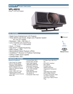 Page 1VPL-HS10
Cineza™ LCD Front Projector
• Digital Home Entertainment LCD Projector
• Three WXGA LCD Panels, Single Lens Projection System
.87 p-si TFT Panels
• Resolution: 1366 x 768 Dots x 3
• Lens: Powered Lens Zoom/Focus
F. No. 1.7-2.1 / f 33.6-42mm
• Zoom: 1.3 Times
• Side Shot™ 2 Digital Keystoning
• ANSI Lumens: 1200
• MemoryStick® Media Playback (JPEG)
• CineMotion™ Reverse 3-2 Pulldown Technology
• Ceiling or table mount capable
• Contrast Ratio: 700:1
General Features
• Ultra Quiet Fan (30db)
•...