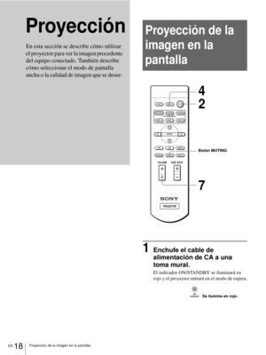 Page 104ES 18Proyección de la imagen en la pantalla
ProyecciónProyección de la 
imagen en la 
pantalla
1Enchufe el cable de 
alimentación de CA a una 
toma mural.
El indicador ON/STANDBY se iluminará en 
rojo y el proyector entrará en el modo de espera.
En esta sección se describe cómo utilizar 
el proyector para ver la imagen procedente 
del equipo conectado. También describe 
cómo seleccionar el modo de pantalla 
ancha o la calidad de imagen que se desee. 
+
–
+
–
INPUT LIGHT
STANDARDCINEMADYNAMIC
USER 2...