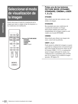 Page 108ES 22Seleccionar el modo de visualización de la imagen
Proyección
Seleccionar el modo 
de visualización de 
la imagen
Puede seleccionar el modo de visualización de la 
imagen que mejor se adapte al tipo de programa o a 
las condiciones de la habitación.
Pulse uno de los botones 
PICTURE MODE (DYNAMIC, 
STANDARD, CINEMA y USER 
1, 2 y 3).
DYNAMIC
Selecciónelo para dar más contraste y más 
nitidez a la imagen.
STANDARD
Recomendado para unas condiciones de 
visualización normales en el hogar. 
Selecciónelo...