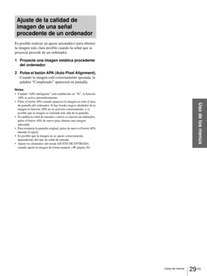 Page 11529 ES Listas de menús
Uso de los menús
Ajuste de la calidad de 
imagen de una señal 
procedente de un ordenador
Es posible realizar un ajuste automático para obtener 
la imagen más clara posible cuando la señal que se 
proyecta procede de un ordenador.
1 Proyecte una imagen estática procedente 
del ordenador.
2 Pulse el botón APA (Auto Pixel Alignment).
Cuando la imagen esté correctamente ajustada, la 
palabra “Completado” aparecerá en pantalla.
Notas
 Cuando “APA inteligente” está establecido en “Sí”,...