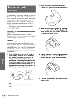 Page 118Otros
ES 32Sustitución de la lámpara
Sustitución de la 
lámpara
La lámpara que se utiliza como fuente de luz tiene una 
determinada vida útil. Cuando la luz de la lámpara 
pierde intensidad, el balance de color de la imagen se 
vuelve extraño, o aparece el mensaje “Por favor 
cambie la lámpara.” en la pantalla, la lámpara está 
agotada. Sustituya la lámpara por una nueva (no 
suministrada).
La lámpara de recambio debe ser una lámpara de 
proyector LMP-H150.
Sustitución de la lámpara después de utilizar...