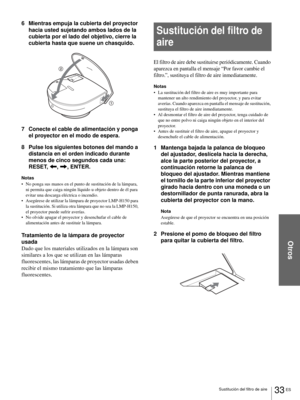 Page 119Otros
33 ES Sustitución del filtro de aire
6 Mientras empuja la cubierta del proyector 
hacia usted sujetando ambos lados de la 
cubierta por el lado del objetivo, cierre la 
cubierta hasta que suene un chasquido.
7 Conecte el cable de alimentación y ponga 
el proyector en el modo de espera.
8 Pulse los siguientes botones del mando a 
distancia en el orden indicado durante 
menos de cinco segundos cada una: 
RESET, 
