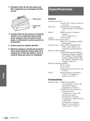 Page 120Otros
ES 34Especificaciones
3 Extraiga el filtro de aire del soporte del 
filtro cogiéndolo por la lengüeta del filtro 
de aire.
4 Inserte el filtro de aire nuevo en el soporte 
del filtro con la superficie blanca hacia 
arriba, ponga la cara del soporte hacia 
abajo, a continuación vuelva a ponerlo en 
el proyector.
5 Vuelva a poner la cubierta del filtro.
6 Mientras empuja la cubierta del proyector 
hacia usted sujetando ambos lados de la 
cubierta por el lado del objetivo, cierre la 
cubierta hasta...